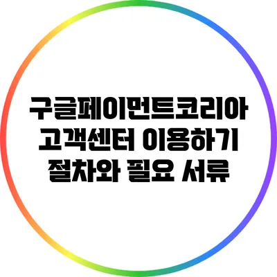 구글페이먼트코리아 고객센터 이용하기: 절차와 필요 서류