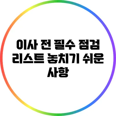 이사 전 필수 점검 리스트: 놓치기 쉬운 사항