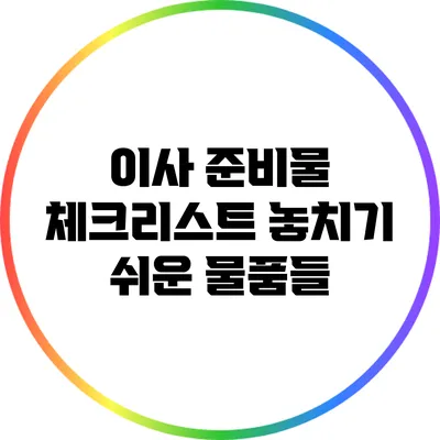 이사 준비물 체크리스트: 놓치기 쉬운 물품들