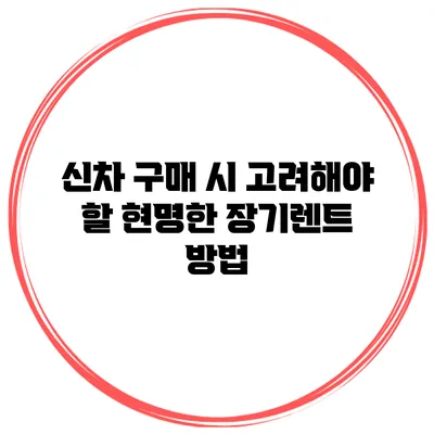 신차 구매 시 고려해야 할 현명한 장기렌트 방법