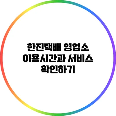 한진택배 영업소 이용시간과 서비스 확인하기