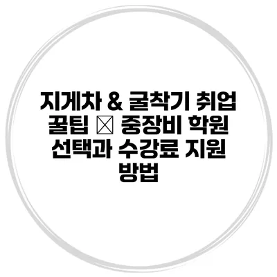 지게차 & 굴착기 취업 꿀팁 – 중장비 학원 선택과 수강료 지원 방법