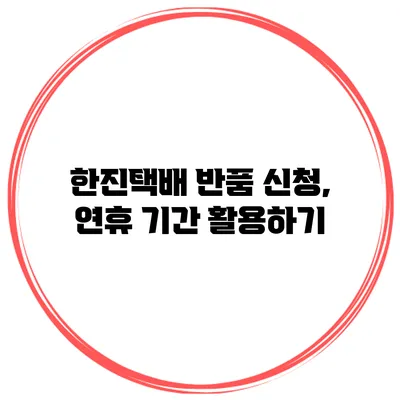 한진택배 반품 신청, 연휴 기간 활용하기